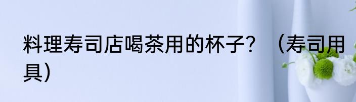 料理寿司店喝茶用的杯子?(寿司用具)