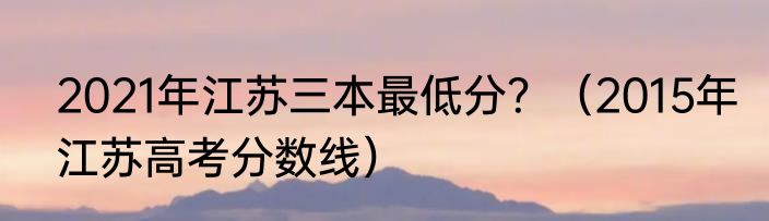 2021年江苏三本最低分？（2015年江苏高考分数线）