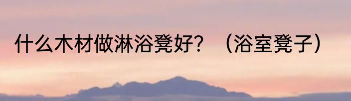 什么木材做淋浴凳好？（浴室凳子）