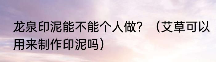 龙泉印泥能不能个人做？（艾草可以用来制作印泥吗）