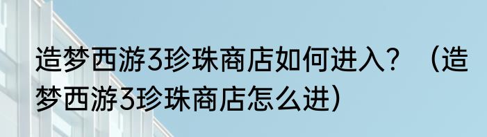 造梦西游3珍珠商店如何进入？（造梦西游3珍珠商店怎么进）