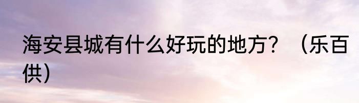 海安县城有什么好玩的地方？（乐百供）