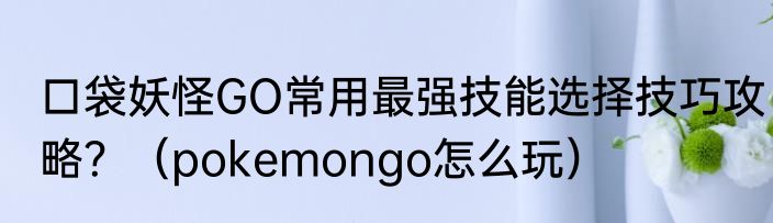 口袋妖怪GO常用最强技能选择技巧攻略？（pokemongo怎么玩）