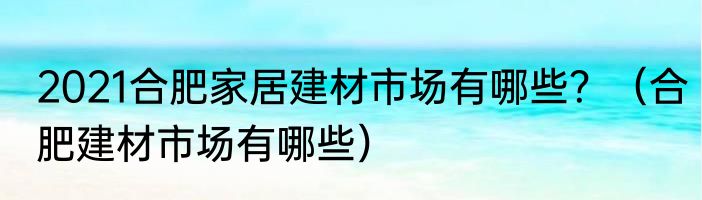 2021合肥家居建材市场有哪些？（合肥建材市场有哪些）