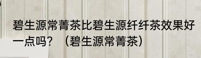 碧生源常菁茶比碧生源纤纤茶效果好一点吗？（碧生源常菁茶）