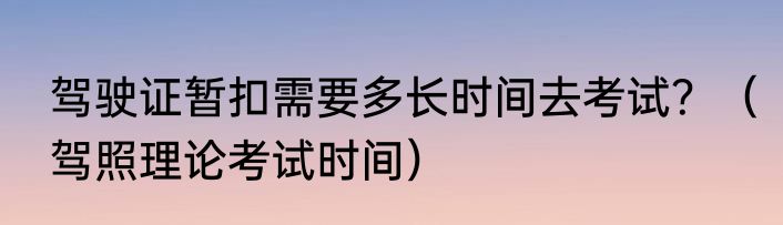 驾驶证暂扣需要多长时间去考试？（驾照理论考试时间）