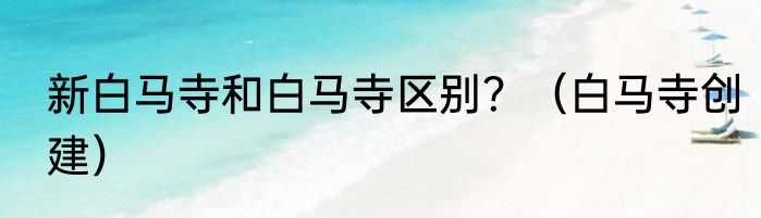 新白马寺和白马寺区别？（白马寺创建）