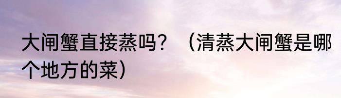 大闸蟹直接蒸吗？（清蒸大闸蟹是哪个地方的菜）