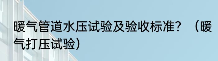 暖气管道水压试验及验收标准？（暖气打压试验）