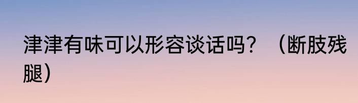 津津有味可以形容谈话吗？（断肢残腿）