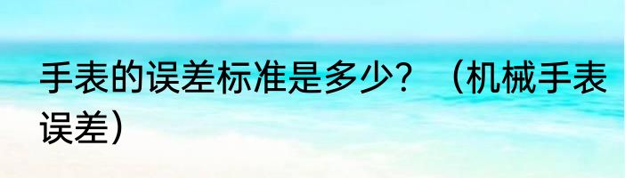 手表的误差标准是多少？（机械手表误差）