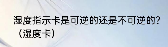 湿度指示卡是可逆的还是不可逆的？（湿度卡）