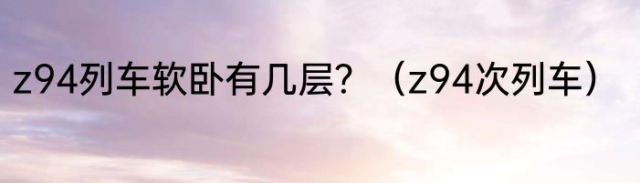 z94列车软卧有几层？（z94次列车）