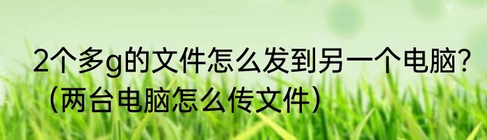 2个多g的文件怎么发到另一个电脑？（两台电脑怎么传文件）