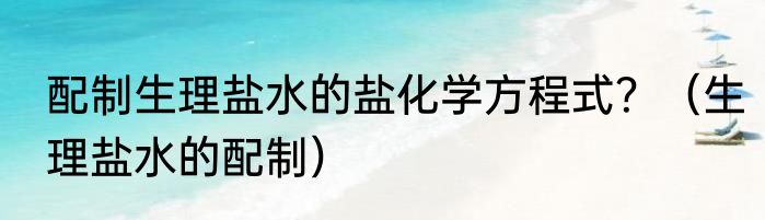 配制生理盐水的盐化学方程式？（生理盐水的配制）