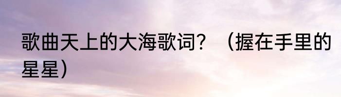 歌曲天上的大海歌词？（握在手里的星星）
