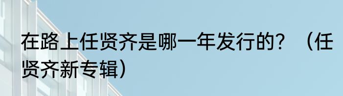 在路上任贤齐是哪一年发行的？（任贤齐新专辑）