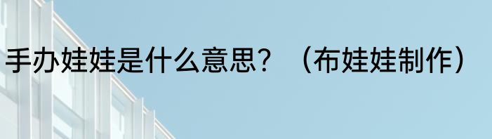 手办娃娃是什么意思？（布娃娃制作）