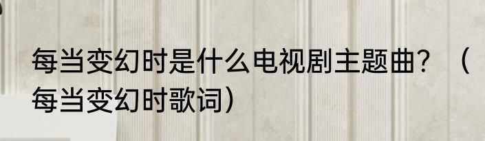 每当变幻时是什么电视剧主题曲？（每当变幻时歌词）