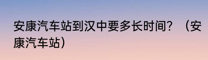 安康汽车站到汉中要多长时间？（安康汽车站）