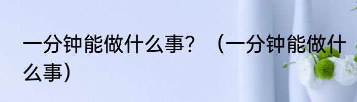 一分钟能做什么事？（一分钟能做什么事）