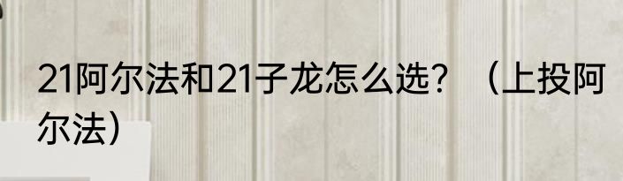 21阿尔法和21子龙怎么选？（上投阿尔法）
