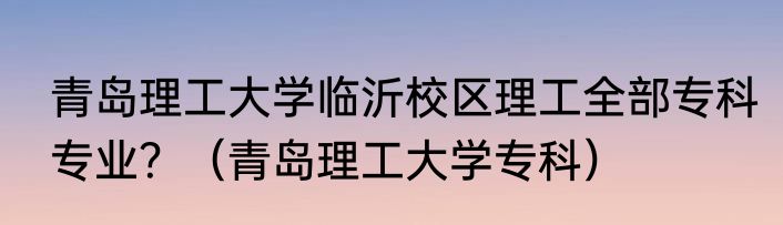 青岛理工大学临沂校区理工全部专科专业？（青岛理工大学专科）