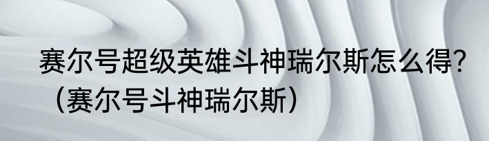 赛尔号超级英雄斗神瑞尔斯怎么得？（赛尔号斗神瑞尔斯）