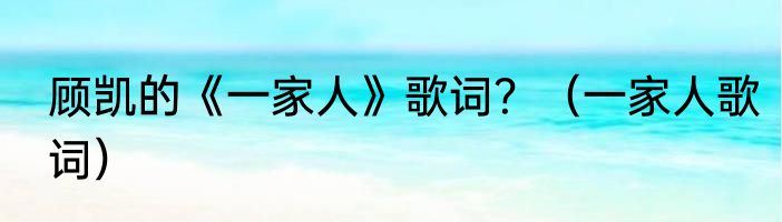 顾凯的《一家人》歌词？（一家人歌词）
