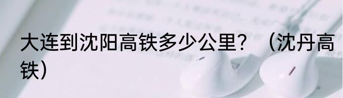 大连到沈阳高铁多少公里？（沈丹高铁）