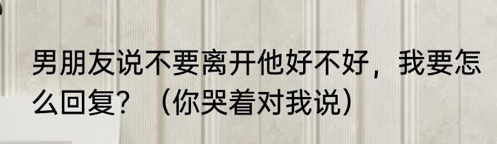 男朋友说不要离开他好不好，我要怎么回复？（你哭着对我说）