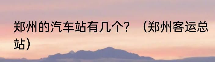 郑州的汽车站有几个？（郑州客运总站）