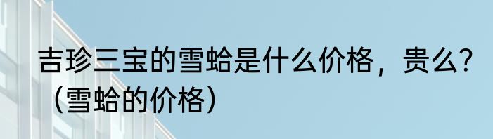吉珍三宝的雪蛤是什么价格，贵么？（雪蛤的价格）