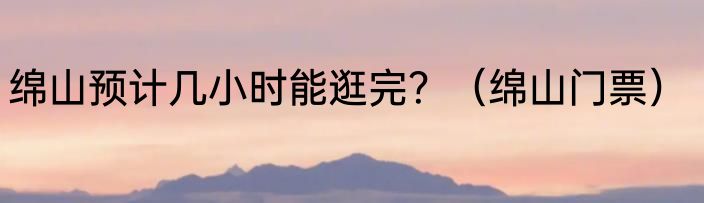 绵山预计几小时能逛完？（绵山门票）