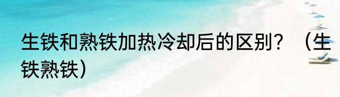 生铁和熟铁加热冷却后的区别？（生铁熟铁）
