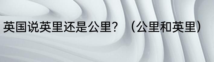 英国说英里还是公里？（公里和英里）