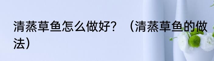 清蒸草鱼怎么做好？（清蒸草鱼的做法）