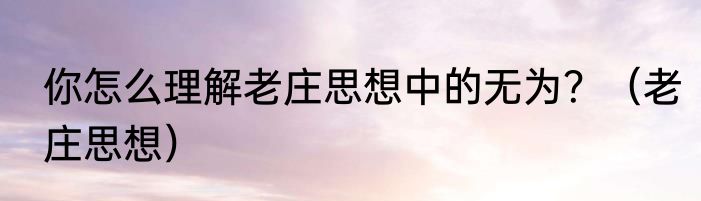 你怎么理解老庄思想中的无为？（老庄思想）