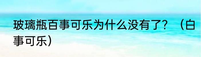 玻璃瓶百事可乐为什么没有了？（白事可乐）
