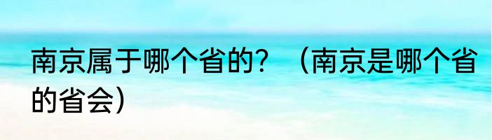南京属于哪个省的？（南京是哪个省的省会）