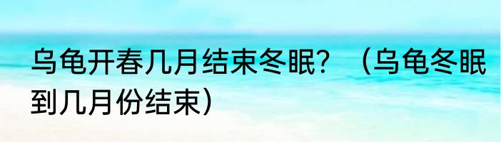 乌龟开春几月结束冬眠？（乌龟冬眠到几月份结束）