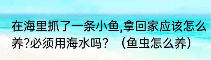 在海里抓了一条小鱼,拿回家应该怎么养?必须用海水吗？（鱼虫怎么养）