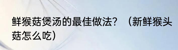 鲜猴菇煲汤的最佳做法？（新鲜猴头菇怎么吃）