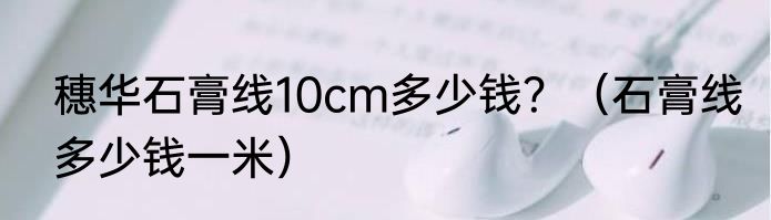 穗华石膏线10cm多少钱？（石膏线多少钱一米）