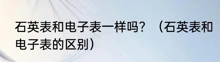 石英表和电子表一样吗？（石英表和电子表的区别）