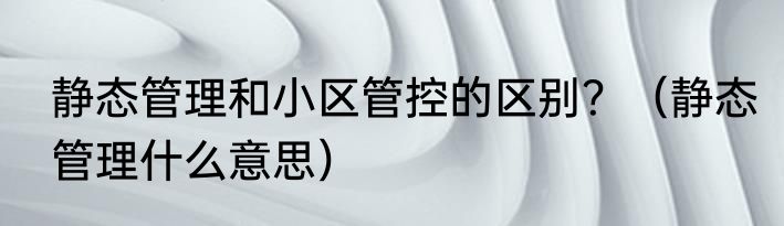 静态管理和小区管控的区别？（静态管理什么意思）