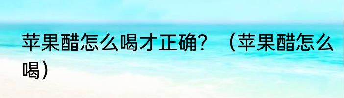 苹果醋怎么喝才正确？（苹果醋怎么喝）