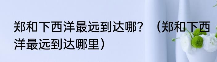 郑和下西洋最远到达哪？（郑和下西洋最远到达哪里）