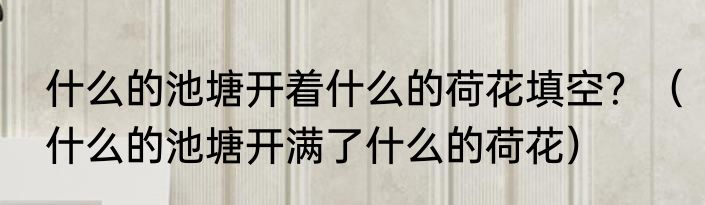 什么的池塘开着什么的荷花填空？（什么的池塘开满了什么的荷花）