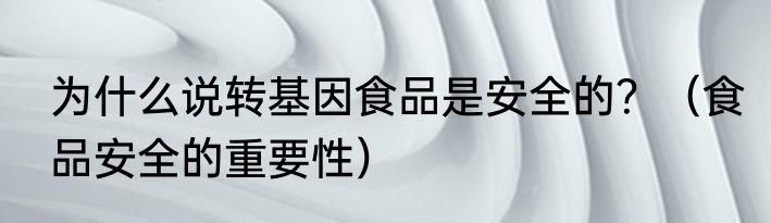 为什么说转基因食品是安全的？（食品安全的重要性）